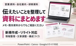 営業資料・会社案内・研修資料 伝えたいことを整理して 資料にまとめます メモ・既存資料からでもご相談ください 新規作成・リライト対応 情報整理・文章調整・構成づくり PowerPoint・Canva・Googleスライド対応